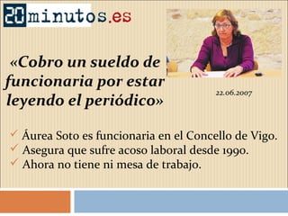 22.06.2007
«Cobro un sueldo de
funcionaria por estar
leyendo el periódico»
 Áurea Soto es funcionaria en el Concello de Vigo.
 Asegura que sufre acoso laboral desde 1990.
 Ahora no tiene ni mesa de trabajo.
 