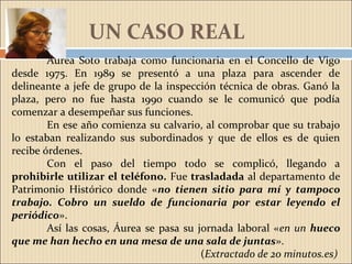 Áurea Soto trabaja como funcionaria en el Concello de Vigo
desde 1975. En 1989 se presentó a una plaza para ascender de
delineante a jefe de grupo de la inspección técnica de obras. Ganó la
plaza, pero no fue hasta 1990 cuando se le comunicó que podía
comenzar a desempeñar sus funciones.
En ese año comienza su calvario, al comprobar que su trabajo
lo estaban realizando sus subordinados y que de ellos es de quien
recibe órdenes.
Con el paso del tiempo todo se complicó, llegando a
prohibirle utilizar el teléfono. Fue trasladada al departamento de
Patrimonio Histórico donde «no tienen sitio para mí y tampoco
trabajo. Cobro un sueldo de funcionaria por estar leyendo el
periódico».
Así las cosas, Áurea se pasa su jornada laboral «en un hueco
que me han hecho en una mesa de una sala de juntas».
(Extractado de 20 minutos.es)
UN CASO REAL
 