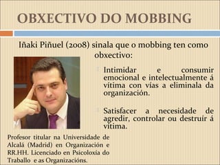 OBXECTIVO DO MOBBING
 Intimidar e consumir
emocional e intelectualmente á
vítima con vías a eliminala da
organización.
 Satisfacer a necesidade de
agredir, controlar ou destruír á
vítima.
Iñaki Piñuel (2008) sinala que o mobbing ten como
obxectivo:
Profesor titular na Universidade de
Alcalá (Madrid) en Organización e
RR.HH. Licenciado en Psicoloxía do
Traballo e as Organizacións.
 