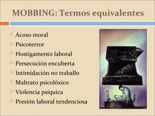 MOBBING: Termos equivalentes
 Acoso moral
 Psicoterror
 Hostigamento laboral
 Persecución encuberta
 Intimidación no traballo
 Maltrato psicolóxico
 Violencia psíquica
 Presión laboral tendenciosa
 