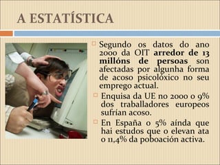 A ESTATÍSTICA
 Segundo os datos do ano
2000 da OIT arredor de 13
millóns de persoas son
afectadas por algunha forma
de acoso psicolóxico no seu
emprego actual.
 Enquisa da UE no 2000 o 9%
dos traballadores europeos
sufrían acoso.
 En España o 5% aínda que
hai estudos que o elevan ata
o 11,4% da poboación activa.
 