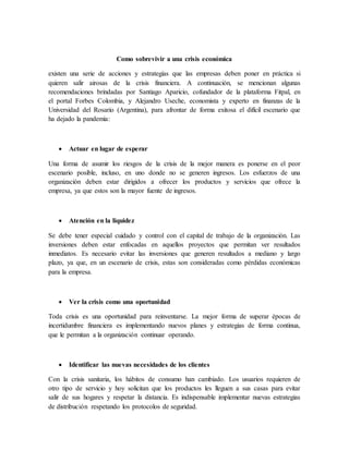 Como sobrevivir a una crisis económica
existen una serie de acciones y estrategias que las empresas deben poner en práctica si
quieren salir airosas de la crisis financiera. A continuación, se mencionan algunas
recomendaciones brindadas por Santiago Aparicio, cofundador de la plataforma Fitpal, en
el portal Forbes Colombia, y Alejandro Useche, economista y experto en finanzas de la
Universidad del Rosario (Argentina), para afrontar de forma exitosa el difícil escenario que
ha dejado la pandemia:
 Actuar en lugar de esperar
Una forma de asumir los riesgos de la crisis de la mejor manera es ponerse en el peor
escenario posible, incluso, en uno donde no se generen ingresos. Los esfuerzos de una
organización deben estar dirigidos a ofrecer los productos y servicios que ofrece la
empresa, ya que estos son la mayor fuente de ingresos.
 Atención en la liquidez
Se debe tener especial cuidado y control con el capital de trabajo de la organización. Las
inversiones deben estar enfocadas en aquellos proyectos que permitan ver resultados
inmediatos. Es necesario evitar las inversiones que generen resultados a mediano y largo
plazo, ya que, en un escenario de crisis, estas son consideradas como pérdidas económicas
para la empresa.
 Ver la crisis como una oportunidad
Toda crisis es una oportunidad para reinventarse. La mejor forma de superar épocas de
incertidumbre financiera es implementando nuevos planes y estrategias de forma continua,
que le permitan a la organización continuar operando.
 Identificar las nuevas necesidades de los clientes
Con la crisis sanitaria, los hábitos de consumo han cambiado. Los usuarios requieren de
otro tipo de servicio y hoy solicitan que los productos les lleguen a sus casas para evitar
salir de sus hogares y respetar la distancia. Es indispensable implementar nuevas estrategias
de distribución respetando los protocolos de seguridad.
 