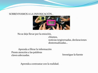 SOBREVIVAMOS A LA INFOXICACIÓN…




      No se deje llevar por la emoción,
                                    chismes,
                                    noticias tergiversadas, declaraciones
                                    destextualizadas…

        Aprenda a filtrar la información
 Preste atención a las palabras
 claves adecuadas.                               Investigue la fuente


         Aprenda a contrastar con la realidad.
 