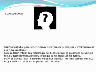 CONCLUSIONES




Es importante disciplinarnos en cuanto a nuestro modo de recopilar la información que
está a nuestro alcance.
Desarrollar un criterio muy maduro que nos haga selectivos en cuanto a lo que vamos a
tomar y dejar entre tantas informaciones que se nos presentan por delante.
Poner en práctica todas las medidas preventivas sugeridas, nos van a permitir a usted, a
mí, y a todos vivir en ésta era digital sin infotoxicarnos.
 