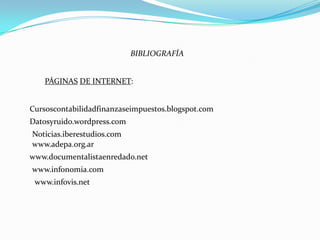 BIBLIOGRAFÍA


    PÁGINAS DE INTERNET:


Cursoscontabilidadfinanzaseimpuestos.blogspot.com
Datosyruido.wordpress.com
Noticias.iberestudios.com
www.adepa.org.ar
www.documentalistaenredado.net
www.infonomia.com
 www.infovis.net
 