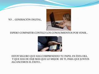 YO … GENERACIÓN DIGITAL,




 ESPERO COMPARTIR CONTIGO LOS CONOCIMIENTOS POR VENIR…




  ESTOY SEGURO QUE HAS COMPRENDIDO TU PAPEL EN ÉSTA ERA,
  Y QUE HAS DE DAR MÁS QUE LO MEJOR DE TI, PARA QUE JUNTOS
  ALCANCEMOS EL ÉXITO…
 