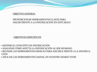 OBJETIVO GENERAL:

         PROPORCIONAR HERRAMIENTAS CLAVES PARA
         HACER FRENTE A LA INFOXICACIÓN EN ESTE SIGLO




         OBJETIVOS ESPECÍFICOS:


• DEFINIR EL CONCEPTO DE INFOXICACIÓN
• ANALIZAR CÓMO AFECTA LA INFOXICACIÓN AL SER HUMANO
• REVISAR LAS HERRAMIENTAS BÁSICAS PARA HACERLE FRENTE A LA INFOXICA-
 CIÓN
• APLICAR LAS HERRAMIENTAS DADAS, EN NUESTRO DIARIO VIVIR
 