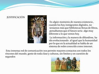 JUSTIFICACIÓN
                                         En algún momento de nuestra existencia ,
                                        cuando los hoy inmigrantes digitales, no
                                         teníamos más que bibliotecas llenas de libros,
                                         pensábamos que el futuro sería algo muy
                                        diferente a lo que vemos hoy.
                                         La información y la manera de difundirse, ha
                                        ido evolucionando al igual que la humanidad
                                        por lo que en la actualidad se habla de un
                                        sistema de redes conocido como internet.
 Esta inmensa red de comunicación nos permite mayores contactos con todos los
rincones del mundo, gente de toda clase y culturas, sin límites y en cuestión de
segundos
 