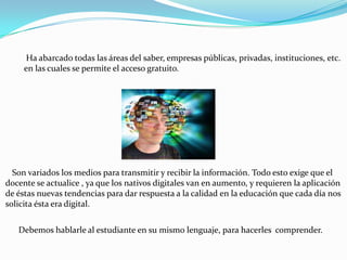 Ha abarcado todas las áreas del saber, empresas públicas, privadas, instituciones, etc.
     en las cuales se permite el acceso gratuito.




  Son variados los medios para transmitir y recibir la información. Todo esto exige que el
docente se actualice , ya que los nativos digitales van en aumento, y requieren la aplicación
de éstas nuevas tendencias para dar respuesta a la calidad en la educación que cada día nos
solicita ésta era digital.


   Debemos hablarle al estudiante en su mismo lenguaje, para hacerles comprender.
 