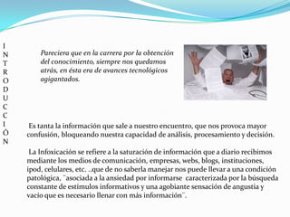 I
N       Pareciera que en la carrera por la obtención
T       del conocimiento, siempre nos quedamos
R       atrás, en ésta era de avances tecnológicos
O       agigantados.
D
U
C
C
I    Es tanta la información que sale a nuestro encuentro, que nos provoca mayor
Ó   confusión, bloqueando nuestra capacidad de análisis, procesamiento y decisión.
N
     La Infoxicación se refiere a la saturación de información que a diario recibimos
    mediante los medios de comunicación, empresas, webs, blogs, instituciones,
    ipod, celulares, etc. ..que de no saberla manejar nos puede llevar a una condición
    patológica, ¨asociada a la ansiedad por informarse caracterizada por la búsqueda
    constante de estímulos informativos y una agobiante sensación de angustia y
    vacío que es necesario llenar con más información¨.
 