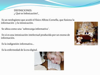 DEFINICIONES:
            ¿ Qué es Infoxicación?_

 Es un neologismo que acuñó el físico Alfons Cornella, que fusiona la
información y la intoxicación.

Se ubica como una ¨sobrecarga informativa¨.

 En sí es una intoxicación intelectual producida por un exceso de
información.

Es la indigestión informativa…

Es la enfermedad de la era digital.
 