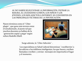 AL NO SABER SELECCIONAR LA INFORMACIÓN, FILTRAR LA
          BASURA, EL CIUDADANO COMÚN, LOS NIÑOS Y LOS
          JÓVENES, LOS MÁS ADICTOS A INTERNET, SE CONVIERTEN EN
          LAS PRINCIPALES VÍCTIMAS DE LA INFOXICACIÓN.


Nacen términos como el ¨Ciber
plagio¨, que gana más terreno entre
el estudiantado, al punto tal que
muchos docentes ya hablan de la
¨generación copiar y pegar¨según
refiere Rodolfo Zibell.


                     Surge además, la ¨Ciber Adicción¨ .
                   Los especialistas en Salud Laboral denominan ¨crackberries¨a
                  los adictos a los teléfonos inteligentes; los que hacen y reciben
                  llamadas o reciben y envían mensajes sin importarles el lugar
                  y el momento.
 