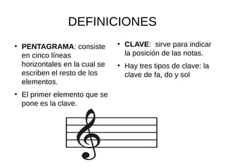 DEFINICIONES
●
PENTAGRAMA: consiste
en cinco líneas
horizontales en la cual se
escriben el resto de los
elementos.
●
El primer elemento que se
pone es la clave.
●
CLAVE: sirve para indicar
la posición de las notas.
●
Hay tres tipos de clave: la
clave de fa, do y sol
 