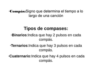 ·Compás:Signo que determina el tiempo a lo
largo de una canción
Tipos de compases:
·Binarios:Indica que hay 2 pulsos en cada
compás.
·Ternarios:Indica que hay 3 pulsos en cada
compás.
·Cuaternario:Indica que hay 4 pulsos en cada
compás.
 