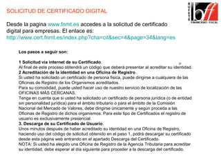 SOLICITUD DE CERTIFICADO DIGITAL

Desde la pagina www.fnmt.es accedes a la solicitud de certificado
digital para empresas. El enlace es:
http://www.cert.fnmt.es/index.php?cha=cit&sec=4&page=34&lang=es

    Los pasos a seguir son:

    1 Solicitud vía internet de su Certificado.
    Al final de este proceso obtendrá un código que deberá presentar al acreditar su identidad.
    2 Acreditación de la identidad en una Oficina de Registro.
    Si usted ha solicitado un certificado de persona fisica, puede dirigirse a cualquiera de las
    Oficinas de Registro de los Organismos acreditados.
    Para su comodidad, puede usted hacer uso de nuestro servicio de localización de las
    OFICINAS MÁS CERCANAS.
    Tenga en cuenta que si usted ha solicitado un certificado de persona jurídica (o de entidad
    sin personalidad jurídica) para el ámbito tributario o para el ámbito de la Comisión
    Nacional del Mercado de Valores, debe dirigirse únicamente y según proceda a las
    Oficinas de Registro de dichos organismos. Para este tipo de Certificados el registro de
    usuario es exclusivamente presencial.
    3. Descarga de su Certificado de Usuario.
    Unos minutos después de haber acreditado su identidad en una Oficina de Registro,
    haciendo uso del código de solicitud obtenido en el paso 1, podrá descargar su certificado
    desde esta página web entrando en el apartado Descarga del Certificado.
    NOTA: Si usted ha elegido una Oficina de Registro de la Agencia Tributaria para acreditar
    su identidad, debe esperar al día siguiente para proceder a la descarga del certificado.
 
