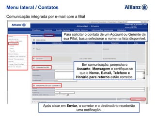 Menu lateral / Contatos
Comunicação integrada por e-mail com a filial
Para solicitar o contato de um Account ou Gerente da
sua Filial, basta selecionar o nome na lista disponível.
Em comunicação, preencha o
Assunto, Mensagem e certifique-se
que o Nome, E-mail, Telefone e
Horário para retorno estão corretos.
Após clicar em Enviar, o corretor e o destinatário receberão
uma notificação.