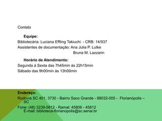 Contato
Equipe:
Bibliotecária: Luciana Effting Takiuchi - CRB: 14/937
Assistentes de documentação: Ana Julia P. Lutke
Bruna M. Lazzarin
Horário de Atendimento:
Segunda à Sexta das 7h45min às 22h15min
Sábado das 9h00min às 13h00min
Endereço:
Rodovia SC 401, 3730 - Bairro Saco Grande - 88032-005 - Florianópolis –
SC
Fone: (48) 3239-5812 - Ramal: 45806 - 45812
E-mail: biblioteca-florianopolis@sc.senai.br
 