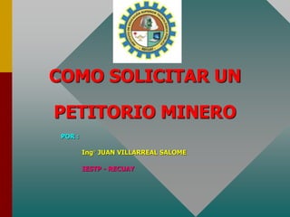 COMO SOLICITAR UN
PETITORIO MINERO
POR :
Ing° JUAN VILLARREAL SALOME
IESTP - RECUAY
 
