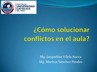 ¿Cómo solucionar conflictos en el aula? Mg. Jacqueline Vilela Aucca Mg. Maritza Sánchez Perales 