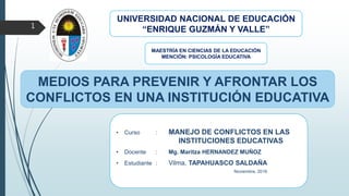 • Curso : MANEJO DE CONFLICTOS EN LAS
INSTITUCIONES EDUCATIVAS
• Docente : Mg. Maritza HERNANDEZ MUÑOZ
• Estudiante : Vilma, TAPAHUASCO SALDAÑA
Noviembre, 2016
UNIVERSIDAD NACIONAL DE EDUCACIÓN
“ENRIQUE GUZMÁN Y VALLE”1
MEDIOS PARA PREVENIR Y AFRONTAR LOS
CONFLICTOS EN UNA INSTITUCIÓN EDUCATIVA
MAESTRÍA EN CIENCIAS DE LA EDUCACIÓN
MENCIÓN: PSICOLOGÍA EDUCATIVA
 