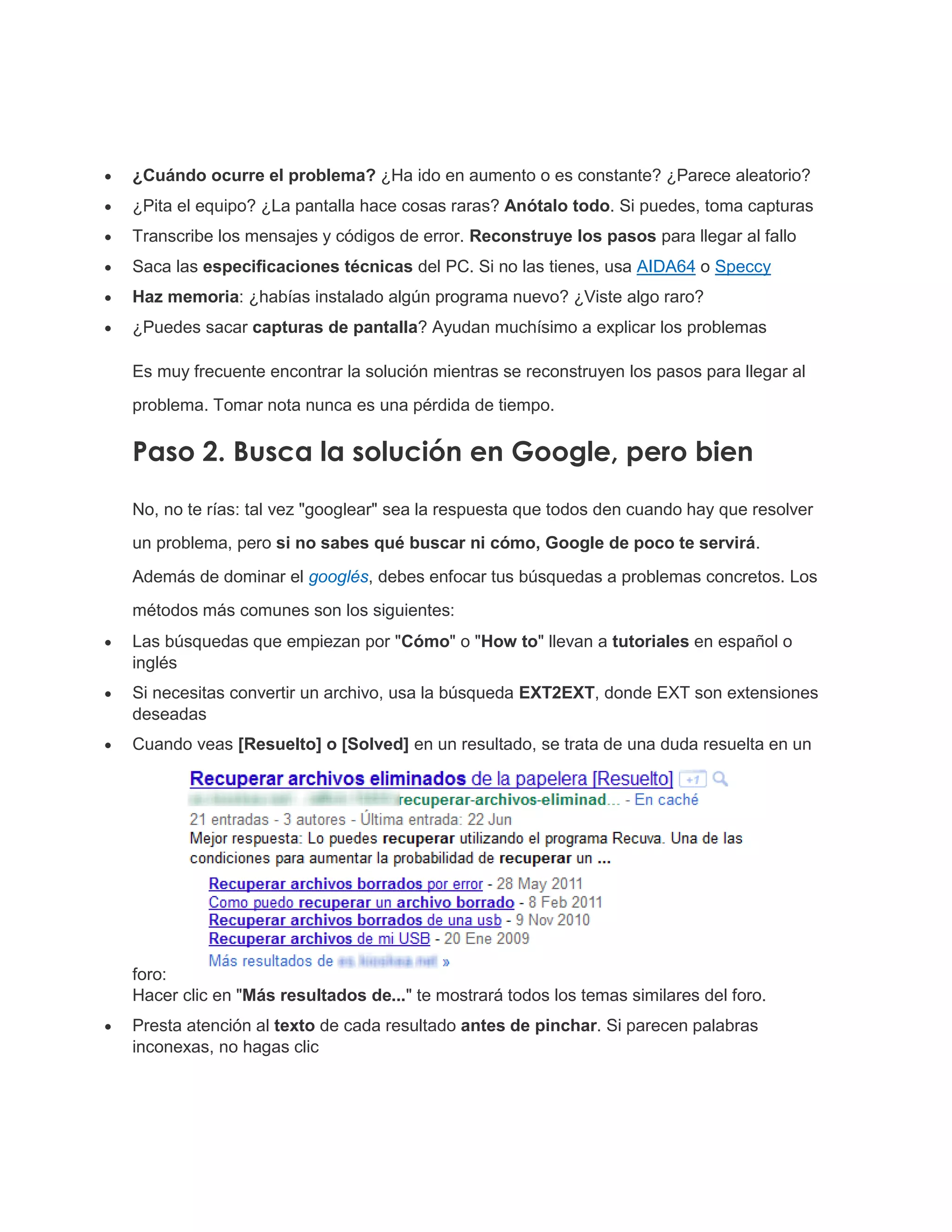  ¿Cuándo ocurre el problema? ¿Ha ido en aumento o es constante? ¿Parece aleatorio?
 ¿Pita el equipo? ¿La pantalla hace cosas raras? Anótalo todo. Si puedes, toma capturas
 Transcribe los mensajes y códigos de error. Reconstruye los pasos para llegar al fallo
 Saca las especificaciones técnicas del PC. Si no las tienes, usa AIDA64 o Speccy
 Haz memoria: ¿habías instalado algún programa nuevo? ¿Viste algo raro?
 ¿Puedes sacar capturas de pantalla? Ayudan muchísimo a explicar los problemas
Es muy frecuente encontrar la solución mientras se reconstruyen los pasos para llegar al
problema. Tomar nota nunca es una pérdida de tiempo.
Paso 2. Busca la solución en Google, pero bien
No, no te rías: tal vez "googlear" sea la respuesta que todos den cuando hay que resolver
un problema, pero si no sabes qué buscar ni cómo, Google de poco te servirá.
Además de dominar el googlés, debes enfocar tus búsquedas a problemas concretos. Los
métodos más comunes son los siguientes:
 Las búsquedas que empiezan por "Cómo" o "How to" llevan a tutoriales en español o
inglés
 Si necesitas convertir un archivo, usa la búsqueda EXT2EXT, donde EXT son extensiones
deseadas
 Cuando veas [Resuelto] o [Solved] en un resultado, se trata de una duda resuelta en un
foro:
Hacer clic en "Más resultados de..." te mostrará todos los temas similares del foro.
 Presta atención al texto de cada resultado antes de pinchar. Si parecen palabras
inconexas, no hagas clic
 