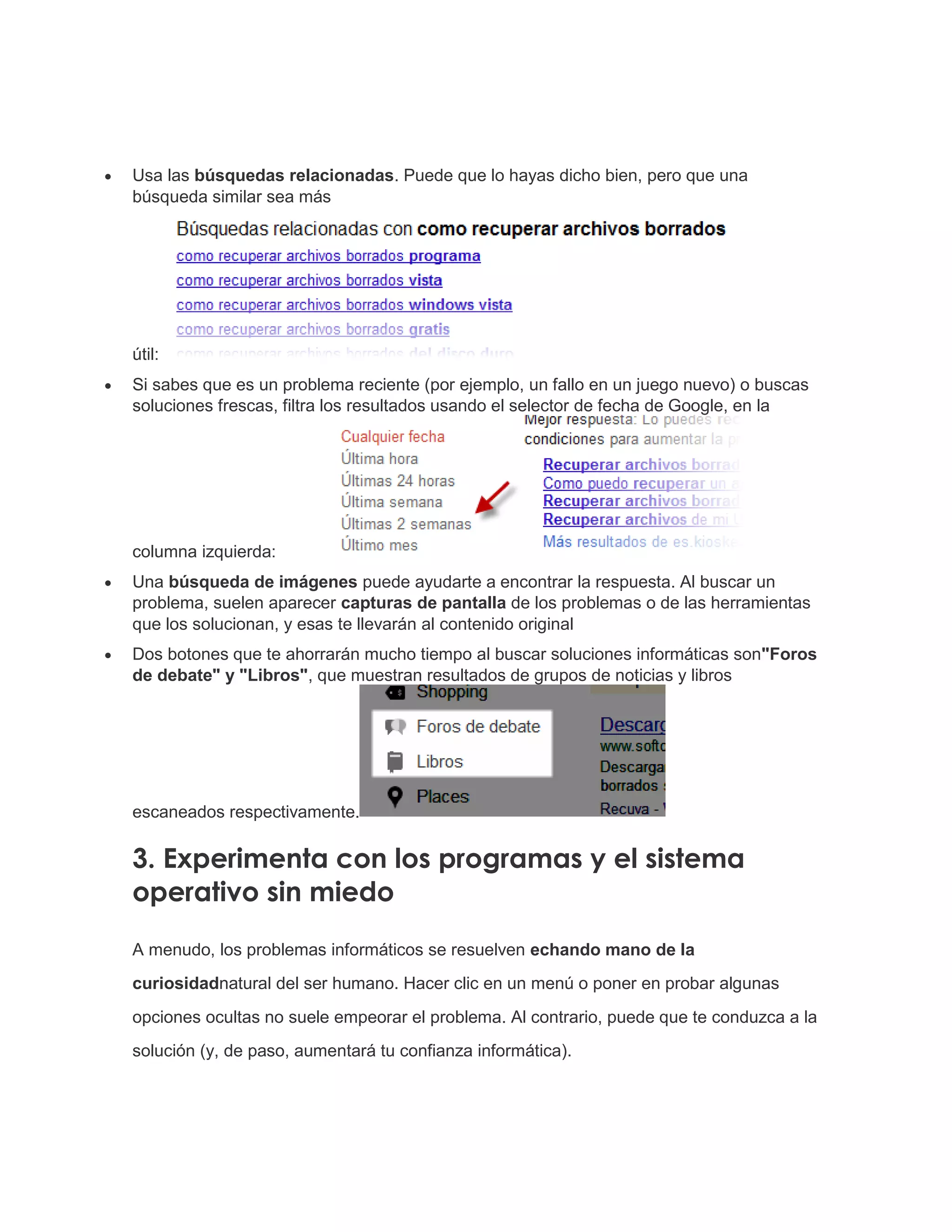  Usa las búsquedas relacionadas. Puede que lo hayas dicho bien, pero que una
búsqueda similar sea más
útil:
 Si sabes que es un problema reciente (por ejemplo, un fallo en un juego nuevo) o buscas
soluciones frescas, filtra los resultados usando el selector de fecha de Google, en la
columna izquierda:
 Una búsqueda de imágenes puede ayudarte a encontrar la respuesta. Al buscar un
problema, suelen aparecer capturas de pantalla de los problemas o de las herramientas
que los solucionan, y esas te llevarán al contenido original
 Dos botones que te ahorrarán mucho tiempo al buscar soluciones informáticas son"Foros
de debate" y "Libros", que muestran resultados de grupos de noticias y libros
escaneados respectivamente.
3. Experimenta con los programas y el sistema
operativo sin miedo
A menudo, los problemas informáticos se resuelven echando mano de la
curiosidadnatural del ser humano. Hacer clic en un menú o poner en probar algunas
opciones ocultas no suele empeorar el problema. Al contrario, puede que te conduzca a la
solución (y, de paso, aumentará tu confianza informática).
 
