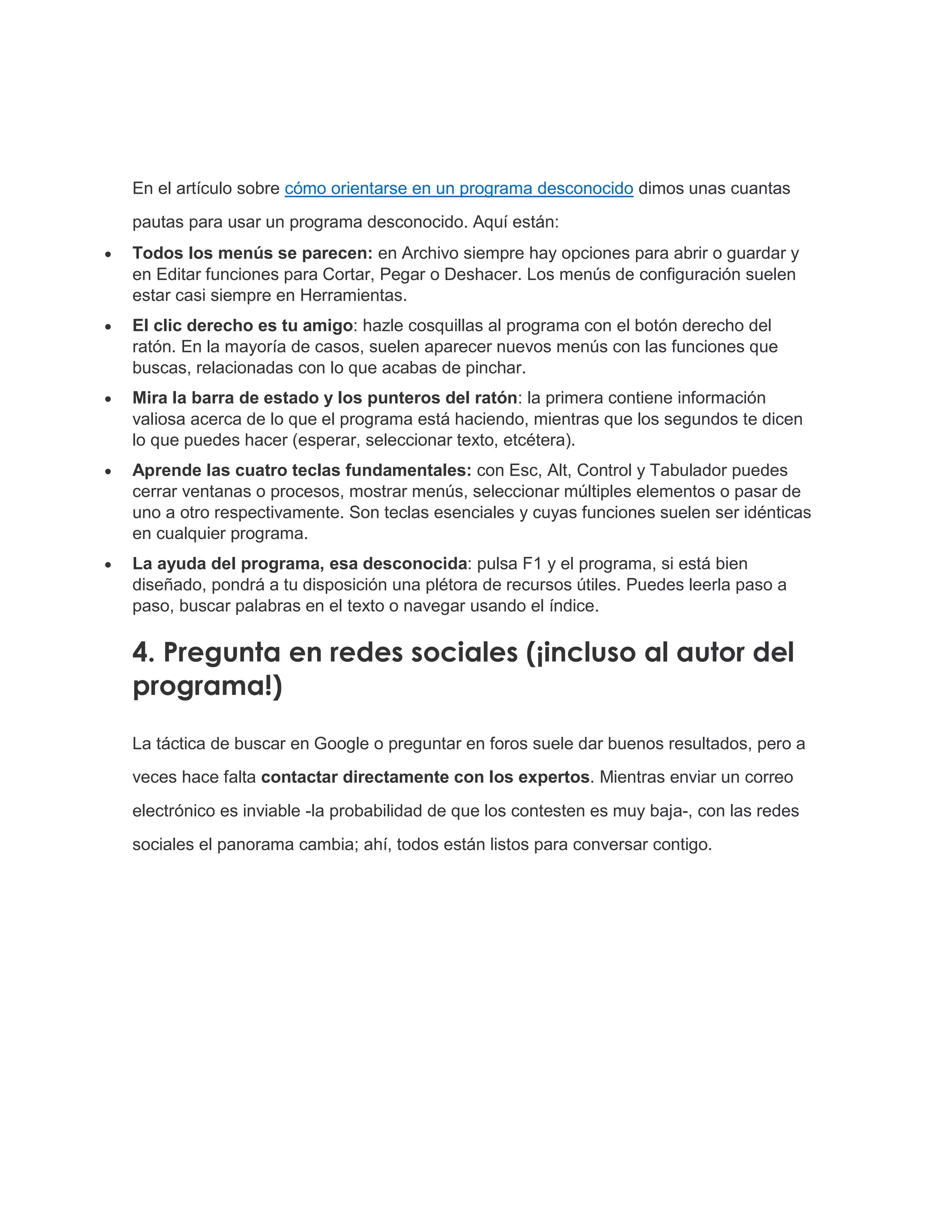 En el artículo sobre cómo orientarse en un programa desconocido dimos unas cuantas
pautas para usar un programa desconocido. Aquí están:
 Todos los menús se parecen: en Archivo siempre hay opciones para abrir o guardar y
en Editar funciones para Cortar, Pegar o Deshacer. Los menús de configuración suelen
estar casi siempre en Herramientas.
 El clic derecho es tu amigo: hazle cosquillas al programa con el botón derecho del
ratón. En la mayoría de casos, suelen aparecer nuevos menús con las funciones que
buscas, relacionadas con lo que acabas de pinchar.
 Mira la barra de estado y los punteros del ratón: la primera contiene información
valiosa acerca de lo que el programa está haciendo, mientras que los segundos te dicen
lo que puedes hacer (esperar, seleccionar texto, etcétera).
 Aprende las cuatro teclas fundamentales: con Esc, Alt, Control y Tabulador puedes
cerrar ventanas o procesos, mostrar menús, seleccionar múltiples elementos o pasar de
uno a otro respectivamente. Son teclas esenciales y cuyas funciones suelen ser idénticas
en cualquier programa.
 La ayuda del programa, esa desconocida: pulsa F1 y el programa, si está bien
diseñado, pondrá a tu disposición una plétora de recursos útiles. Puedes leerla paso a
paso, buscar palabras en el texto o navegar usando el índice.
4. Pregunta en redes sociales (¡incluso al autor del
programa!)
La táctica de buscar en Google o preguntar en foros suele dar buenos resultados, pero a
veces hace falta contactar directamente con los expertos. Mientras enviar un correo
electrónico es inviable -la probabilidad de que los contesten es muy baja-, con las redes
sociales el panorama cambia; ahí, todos están listos para conversar contigo.
 