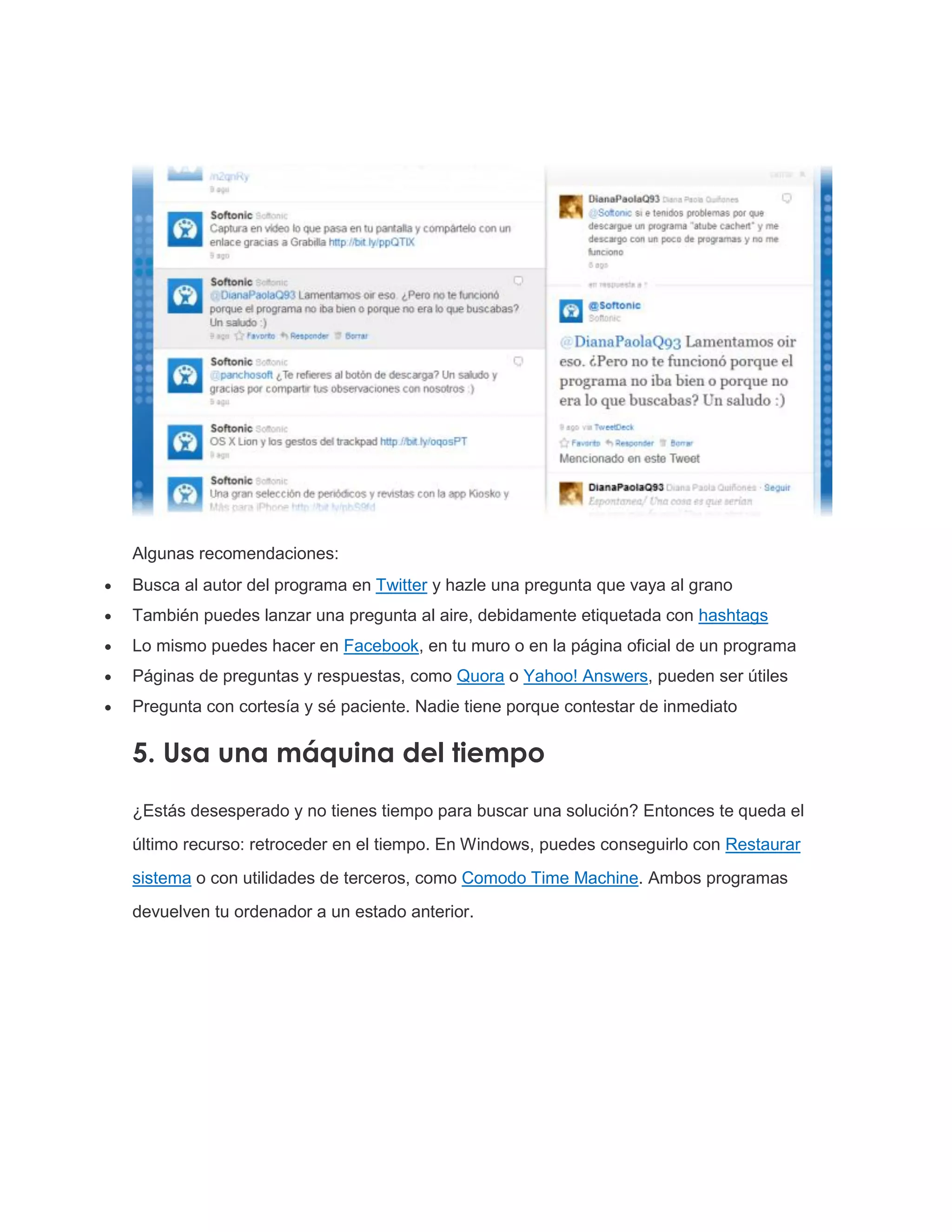 Algunas recomendaciones:
 Busca al autor del programa en Twitter y hazle una pregunta que vaya al grano
 También puedes lanzar una pregunta al aire, debidamente etiquetada con hashtags
 Lo mismo puedes hacer en Facebook, en tu muro o en la página oficial de un programa
 Páginas de preguntas y respuestas, como Quora o Yahoo! Answers, pueden ser útiles
 Pregunta con cortesía y sé paciente. Nadie tiene porque contestar de inmediato
5. Usa una máquina del tiempo
¿Estás desesperado y no tienes tiempo para buscar una solución? Entonces te queda el
último recurso: retroceder en el tiempo. En Windows, puedes conseguirlo con Restaurar
sistema o con utilidades de terceros, como Comodo Time Machine. Ambos programas
devuelven tu ordenador a un estado anterior.
 