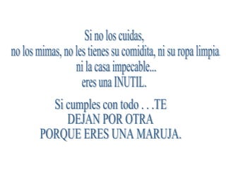 Si no los cuidas, no los mimas, no les tienes su comidita, ni su ropa limpia, ni la casa impecable... eres una INUTIL. Si cumples con todo . . .TE  DEJAN POR OTRA  PORQUE ERES UNA MARUJA. 