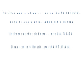 Si ellos ven a otras . . . es su NATURALEZA. Si tú te ves a otro...ERES UNA INFIEL Si sales con un chico sin dinero . . . eres UNA TARADA. Si sales con un millonario...eres UNA INTERESADA. 
