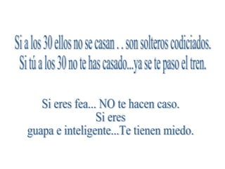 Si a los 30 ellos no se casan . . son solteros codiciados. Si tú a los 30 no te has casado...ya se te paso el tren. Si eres fea... NO te hacen caso. Si eres guapa e inteligente...Te tienen miedo. 