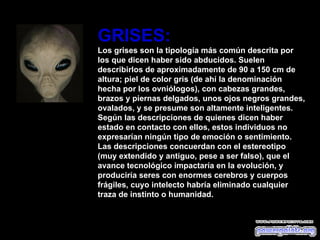 GRISES: Los grises son la tipología más común descrita por los que dicen haber sido abducidos. Suelen describirlos de aproximadamente de 90 a 150 cm de altura; piel de color gris (de ahí la denominación hecha por los ovniólogos), con cabezas grandes, brazos y piernas delgados, unos ojos negros grandes, ovalados, y se presume son altamente inteligentes. Según las descripciones de quienes dicen haber estado en contacto con ellos, estos individuos no expresarían ningún tipo de emoción o sentimiento. Las descripciones concuerdan con el estereotipo (muy extendido y antiguo, pese a ser falso), que el avance tecnológico impactaría en la evolución, y produciría seres con enormes cerebros y cuerpos frágiles, cuyo intelecto habría eliminado cualquier traza de instinto o humanidad. 