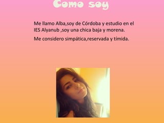 Como soy
Me llamo Alba,soy de Córdoba y estudio en el
IES Alyanub ,soy una chica baja y morena.
Me considero simpática,reservada y tímida.
 