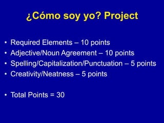 ¿Cómo soy yo? Project
• Required Elements – 10 points
• Adjective/Noun Agreement – 10 points
• Spelling/Capitalization/Punctuation – 5 points
• Creativity/Neatness – 5 points
• Total Points = 30
 