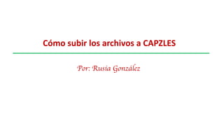Cómo subir los archivos a CAPZLES
Por: Rusia González