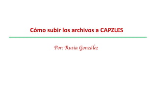 Cómo subir los archivos a CAPZLES
Por: Rusia González
 