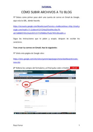 TUTORIAL


           CÓMO SUBIR ARCHIVOS A TU BLOG
1º Debes como primer paso abrir una cuenta de correo en Gmail de Google,
aquí esta la URL, dónde hacerlo.

https://accounts.google.com/NewAccount?service=mail&continue=http://mail.g
oogle.com/mail/e-11-2cdbee41217246a2f3e694ce5bc79-
ab13d88bf5703c54a2c057c51712f0880a1f5a0c?hl%3Des&hl=e

Sigue las instrucciones que te piden y acepta, después de escribir los
carácteres.

Tras crear tu correo en Gmail, haz lo siguiente:

1º Visita esta página de Google sites:

https://sites.google.com/site/sites/system/app/pages/meta/dashboard/create-
new-site


2º Rellena los campos del formulario y al final pulsa sobre el botón, --CREAR—




Paco Ferrer                                                                   1
 