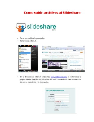                     Como subir archivos al Slideshare<br />Tener encendido el computador.<br />Poner inicio, internet.<br />2416810156845447040105410<br />En la dirección de internet colocamos: www.slideshare.com, si no tenemos la pagina creada, crearnos una, subscribirnos en la cual necesitas crear tu dirección de correo electrónico y tu contraseña. <br />241681081915<br />Después de haber creado tu pagina, colocar todos tus datos personales: <br />5200652463803161665-890905<br />3896995411480<br />38969951275080En la parte posterior derecha de la pagina saldrá el nombre de tu usuario hace clic ahí y te saldrán varias opciones en la cual una de ellas dice “información personal” hacemos clic y se nos abre la pagina de información empezamos a llenar de acuerdo a tu datos.<br />Después en la parte ultima te dice cargar foto hacemos clic y se nos abrirá una ventana de escritorio elegimos la foto y hacemos clic en la foto en la cual se nos subirá automáticamente. <br />Después de tus datos personales en tu perfil te saldrá tu información con tu foto y en la página también podrás observar que te salen unos recuadros pequeños que dicen presentaciones, documentos, videos.<br />En la cual dependiendo del archivo que tengas lo subes a tu página. Por ejemplo si subes un video haces clic en videos donde dice editar publicaciones.<br />419862042545-1657351777365 Se nos abre en la pagina en un recuadro hay una opción que dice “descargar o upload” hacemos clic y nos sale dos recuadros uno de color tomate y otro de color azul, damos un clic en el recuadro tomate y te aparecerá la pagina del escritorio o documentos en la cual en la ventana que se te abre y podrás elegir el documento deseado para subir.<br />Ahí podemos observar la ventana que se nos abre para poder elegir el documento o archivo deseado.<br />362394586360Haces clic para subir, en la cual en tu pagina de “slideshare”  te saldrá como cargando esperas unos 5 minutos y se subirá automáticamente. <br />Para confirmar que ya se subió tu archivo te metes en la página de tu perfil y te saldrá el documento subido de acuerdo al tema en al cual corresponde. <br />Y finalmente tu archivo podrás compartir con varia gente para que pueda observar tu archivo. <br />