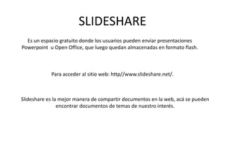SLIDESHARE
  Es un espacio gratuito donde los usuarios pueden enviar presentaciones
Powerpoint u Open Office, que luego quedan almacenadas en formato flash.



            Para acceder al sitio web: http//www.slideshare.net/.



Slideshare es la mejor manera de compartir documentos en la web, acá se pueden
                encontrar documentos de temas de nuestro interés.
 