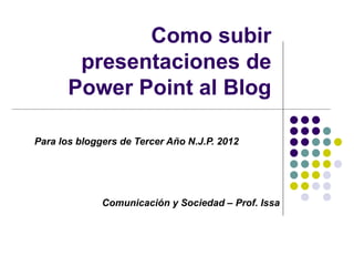 Como subir
        presentaciones de
       Power Point al Blog

Para los bloggers de Tercer Año N.J.P. 2012




              Comunicación y Sociedad – Prof. Issa
 