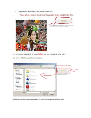 3. Luego de esto te enlazara a otro ventana como esta:




En esta ventana debes darle un clic en Upload que está marcado de color rojo.

Esta opción debe llevara a alas similar a esto.




Aquí debes de buscar tu imagen ya sea en el escritorio o en tu memoria flash.
 