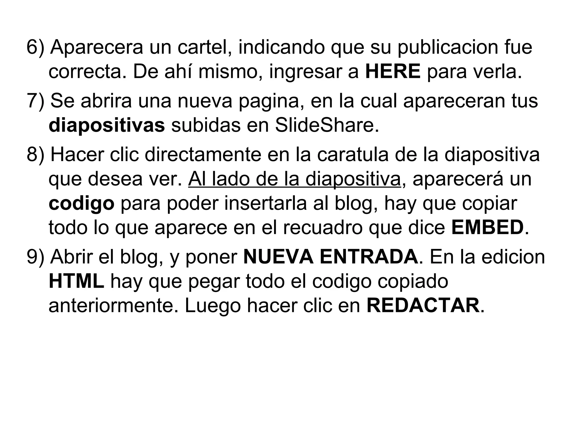 6) Aparecera un cartel, indicando que su publicacion fue correcta. De ahí mismo, ingresar a  HERE  para verla. 7) Se abrira una nueva pagina, en la cual apareceran tus  diapositivas  subidas en SlideShare.  8) Hacer clic directamente en la caratula de la diapositiva que desea ver.  Al lado de la diapositiva , aparecerá un  codigo  para poder insertarla al blog, hay que copiar todo lo que aparece en el recuadro que dice  EMBED . 9) Abrir el blog, y poner  NUEVA ENTRADA . En la edicion  HTML  hay que pegar todo el codigo copiado anteriormente. Luego hacer clic en  REDACTAR . 