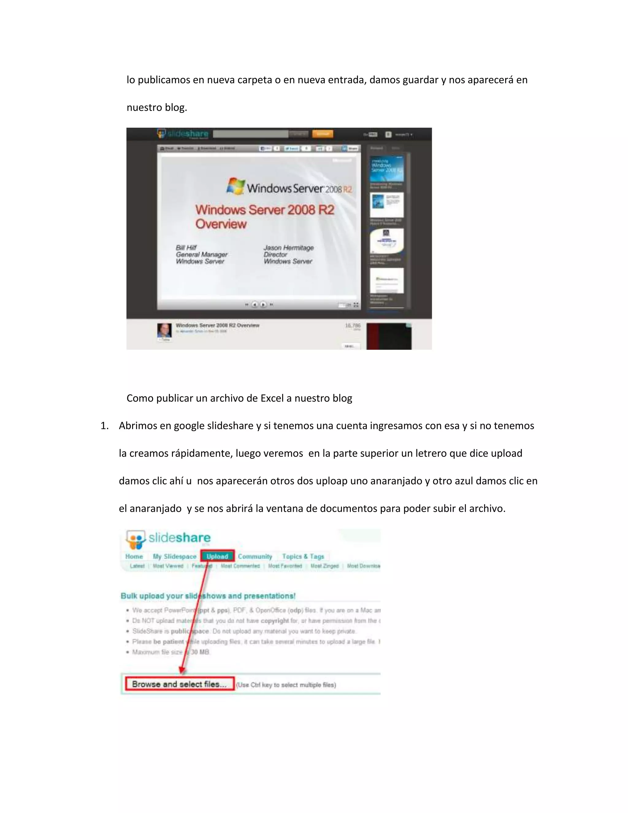 lo publicamos en nueva carpeta o en nueva entrada, damos guardar y nos aparecerá en
nuestro blog.
Como publicar un archivo de Excel a nuestro blog
1. Abrimos en google slideshare y si tenemos una cuenta ingresamos con esa y si no tenemos
la creamos rápidamente, luego veremos en la parte superior un letrero que dice upload
damos clic ahí u nos aparecerán otros dos uploap uno anaranjado y otro azul damos clic en
el anaranjado y se nos abrirá la ventana de documentos para poder subir el archivo.
 