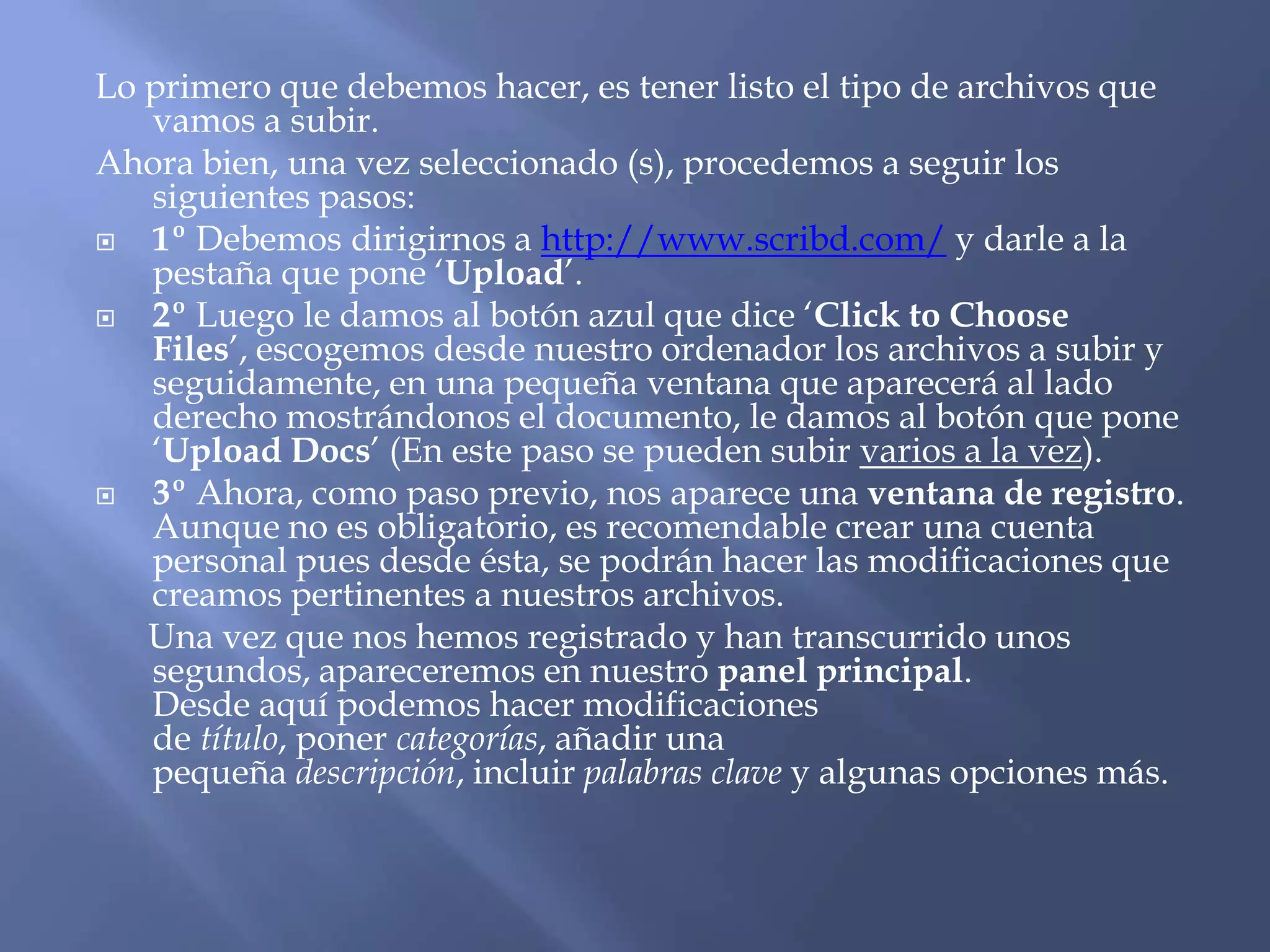 Lo primero que debemos hacer, es tener listo el tipo de archivos que
   vamos a subir.
Ahora bien, una vez seleccionado (s), procedemos a seguir los
   siguientes pasos:
  1º Debemos dirigirnos a http://www.scribd.com/ y darle a la
   pestaña que pone ‘Upload’.
  2º Luego le damos al botón azul que dice ‘Click to Choose
   Files’, escogemos desde nuestro ordenador los archivos a subir y
   seguidamente, en una pequeña ventana que aparecerá al lado
   derecho mostrándonos el documento, le damos al botón que pone
   ‘Upload Docs’ (En este paso se pueden subir varios a la vez).
  3º Ahora, como paso previo, nos aparece una ventana de registro.
   Aunque no es obligatorio, es recomendable crear una cuenta
   personal pues desde ésta, se podrán hacer las modificaciones que
   creamos pertinentes a nuestros archivos.
   Una vez que nos hemos registrado y han transcurrido unos
   segundos, apareceremos en nuestro panel principal.
   Desde aquí podemos hacer modificaciones
   de título, poner categorías, añadir una
   pequeña descripción, incluir palabras clave y algunas opciones más.
 