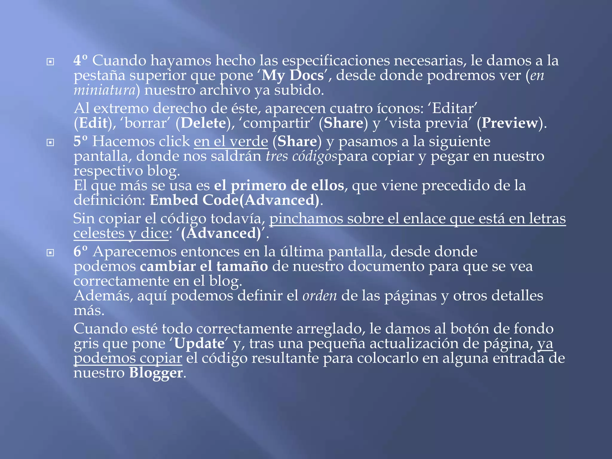    4º Cuando hayamos hecho las especificaciones necesarias, le damos a la
    pestaña superior que pone ‘My Docs’, desde donde podremos ver (en
    miniatura) nuestro archivo ya subido.
    Al extremo derecho de éste, aparecen cuatro íconos: ‘Editar’
    (Edit), ‘borrar’ (Delete), ‘compartir’ (Share) y ‘vista previa’ (Preview).
   5º Hacemos click en el verde (Share) y pasamos a la siguiente
    pantalla, donde nos saldrán tres códigospara copiar y pegar en nuestro
    respectivo blog.
    El que más se usa es el primero de ellos, que viene precedido de la
    definición: Embed Code(Advanced).
    Sin copiar el código todavía, pinchamos sobre el enlace que está en letras
    celestes y dice: ‘(Advanced)’.
   6º Aparecemos entonces en la última pantalla, desde donde
    podemos cambiar el tamaño de nuestro documento para que se vea
    correctamente en el blog.
    Además, aquí podemos definir el orden de las páginas y otros detalles
    más.
    Cuando esté todo correctamente arreglado, le damos al botón de fondo
    gris que pone ‘Update’ y, tras una pequeña actualización de página, ya
    podemos copiar el código resultante para colocarlo en alguna entrada de
    nuestro Blogger.
 