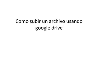 Como subir un archivo usando
       google drive
 