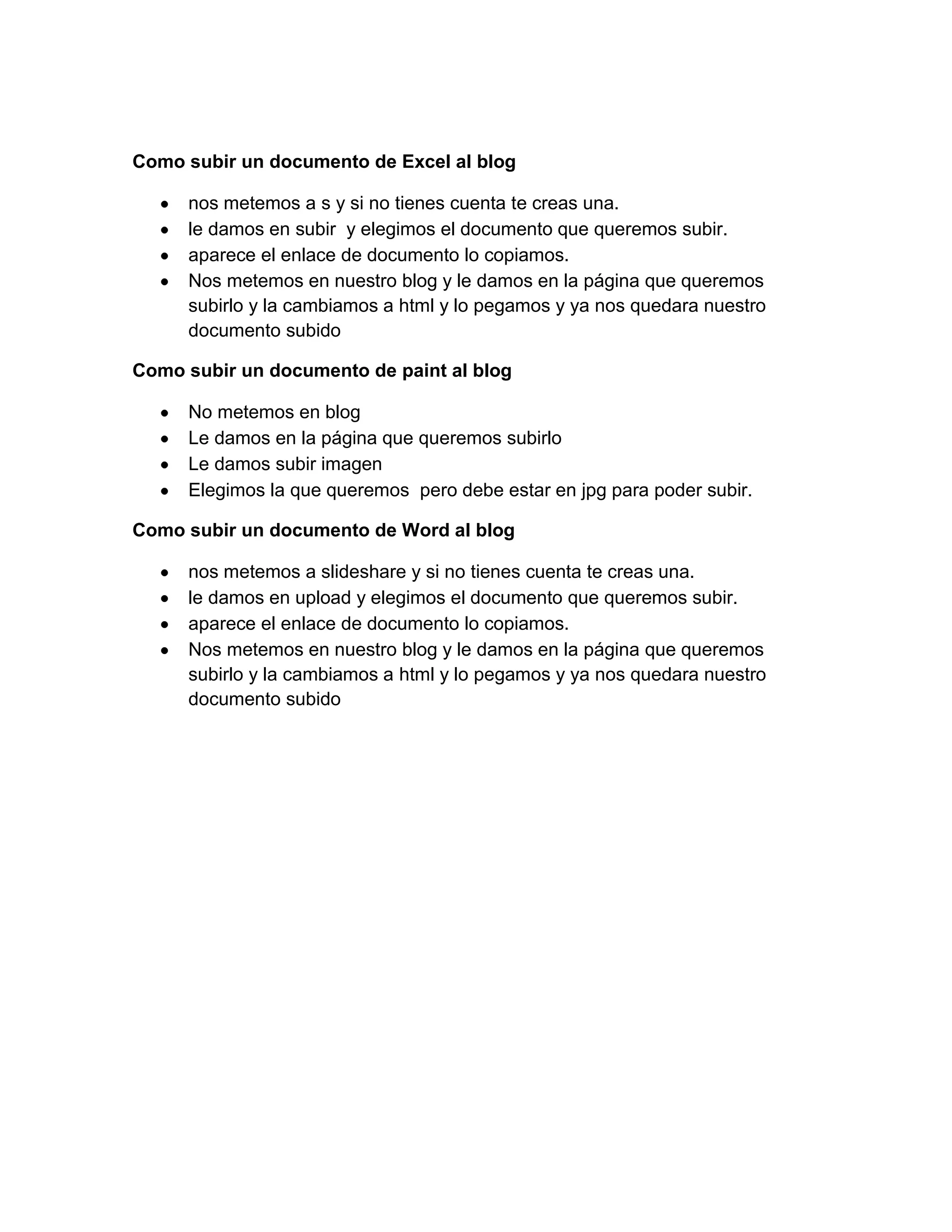 Como subir un documento de Excel al blog
nos metemos a s y si no tienes cuenta te creas una.
le damos en subir y elegimos el documento que queremos subir.
aparece el enlace de documento lo copiamos.
Nos metemos en nuestro blog y le damos en la página que queremos
subirlo y la cambiamos a html y lo pegamos y ya nos quedara nuestro
documento subido
Como subir un documento de paint al blog
No metemos en blog
Le damos en la página que queremos subirlo
Le damos subir imagen
Elegimos la que queremos pero debe estar en jpg para poder subir.
Como subir un documento de Word al blog
nos metemos a slideshare y si no tienes cuenta te creas una.
le damos en upload y elegimos el documento que queremos subir.
aparece el enlace de documento lo copiamos.
Nos metemos en nuestro blog y le damos en la página que queremos
subirlo y la cambiamos a html y lo pegamos y ya nos quedara nuestro
documento subido
 