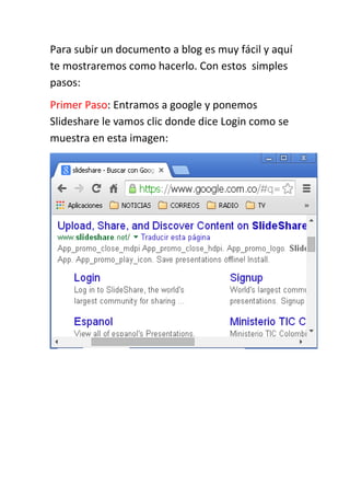 Para subir un documento a blog es muy fácil y aquí
te mostraremos como hacerlo. Con estos simples
pasos:
Primer Paso: Entramos a google y ponemos
Slideshare le vamos clic donde dice Login como se
muestra en esta imagen:
 