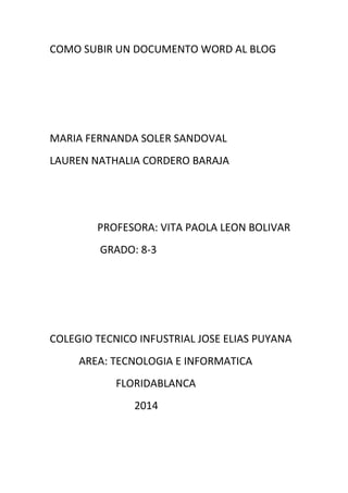 COMO SUBIR UN DOCUMENTO WORD AL BLOG
MARIA FERNANDA SOLER SANDOVAL
LAUREN NATHALIA CORDERO BARAJA
PROFESORA: VITA PAOLA LEON BOLIVAR
GRADO: 8-3
COLEGIO TECNICO INFUSTRIAL JOSE ELIAS PUYANA
AREA: TECNOLOGIA E INFORMATICA
FLORIDABLANCA
2014
 