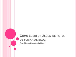 Como subir un álbum de fotos de flickr al blog Por: Eliana Castañeda Rios 